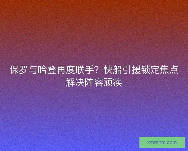 保罗与哈登再度联手？快船引援锁定焦点解决阵容顽疾