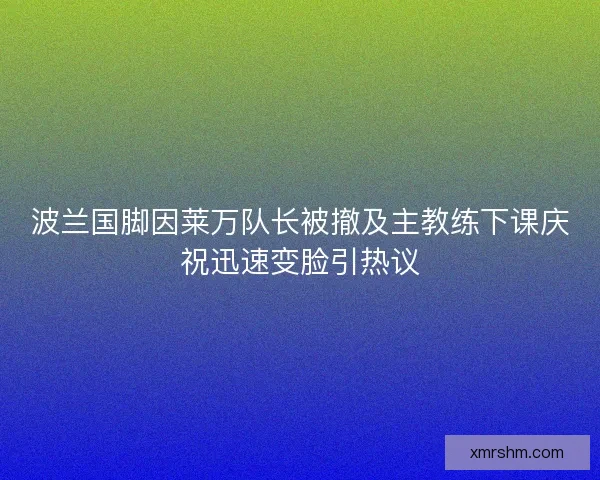 波兰国脚因莱万队长被撤及主教练下课庆祝迅速变脸引热议