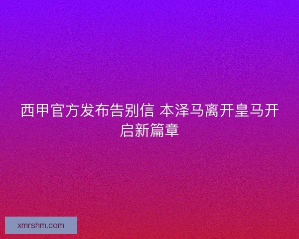 西甲官方发布告别信 本泽马离开皇马开启新篇章