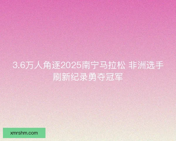 3.6万人角逐2025南宁马拉松 非洲选手刷新纪录勇夺冠军 3.6万人角逐2025南宁马拉松 非洲选手刷新纪录勇夺冠军
