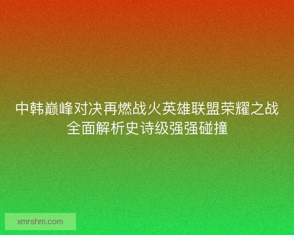 中韩巅峰对决再燃战火英雄联盟荣耀之战全面解析史诗级强强碰撞 中韩巅峰对决再燃战火英雄联盟荣耀之战全面解析史诗级强强碰撞