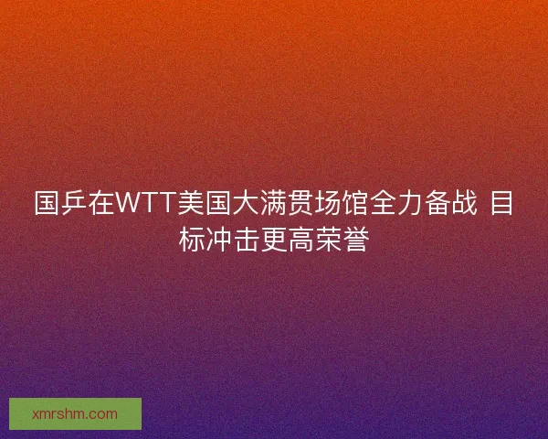 国乒在WTT美国大满贯场馆全力备战 目标冲击更高荣誉 国乒在WTT美国大满贯场馆全力备战 目标冲击更高荣誉