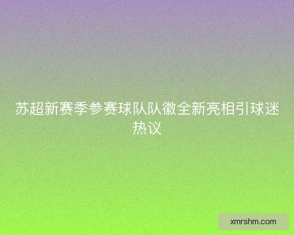 苏超新赛季参赛球队队徽全新亮相引球迷热议 苏超新赛季参赛球队队徽全新亮相引球迷热议