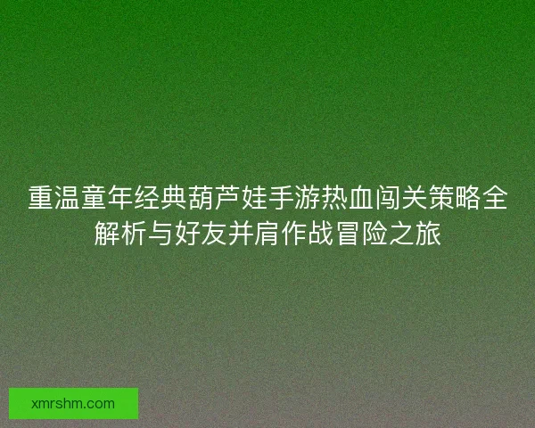 重温童年经典葫芦娃手游热血闯关策略全解析与好友并肩作战冒险之旅