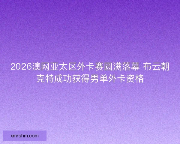 2026澳网亚太区外卡赛圆满落幕 布云朝克特成功获得男单外卡资格