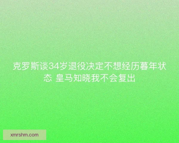 克罗斯谈34岁退役决定不想经历暮年状态 皇马知晓我不会复出