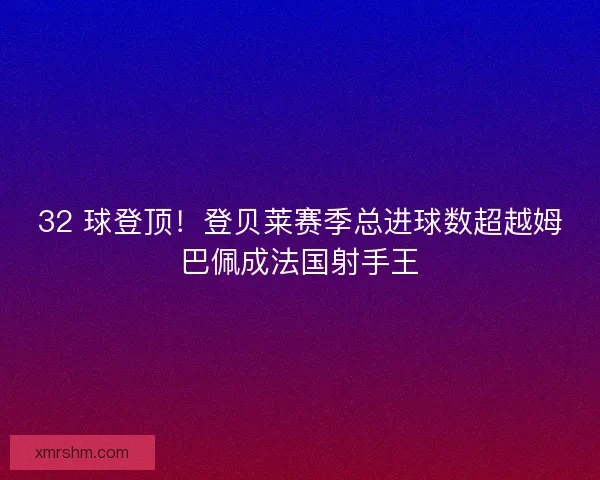 32 球登顶！登贝莱赛季总进球数超越姆巴佩成法国射手王