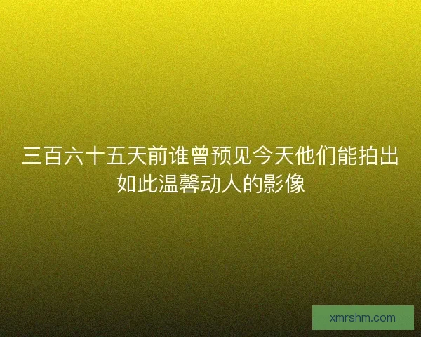三百六十五天前谁曾预见今天他们能拍出如此温馨动人的影像