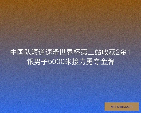 中国队短道速滑世界杯第二站收获2金1银男子5000米接力勇夺金牌