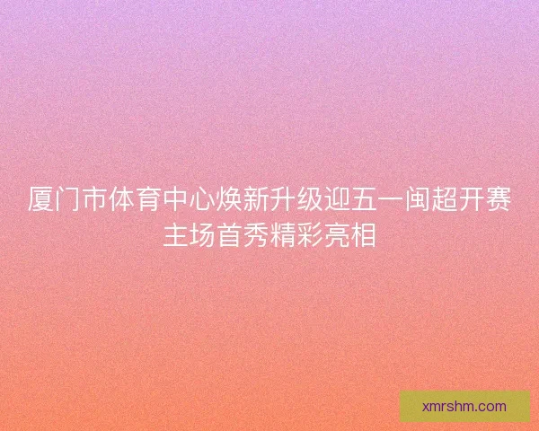 厦门市体育中心焕新升级迎五一闽超开赛主场首秀精彩亮相