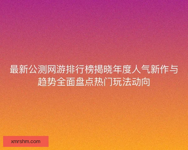最新公测网游排行榜揭晓年度人气新作与趋势全面盘点热门玩法动向