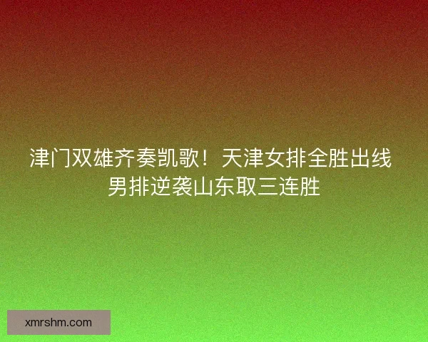 津门双雄齐奏凯歌！天津女排全胜出线 男排逆袭山东取三连胜
