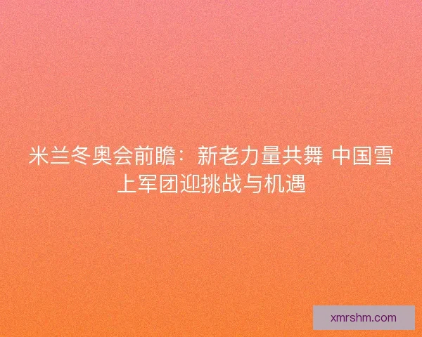 米兰冬奥会前瞻：新老力量共舞 中国雪上军团迎挑战与机遇