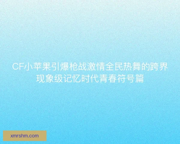 CF小苹果引爆枪战激情全民热舞的跨界现象级记忆时代青春符号篇