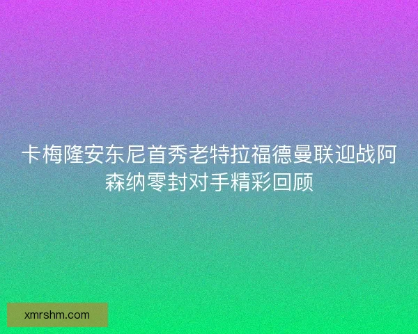 卡梅隆安东尼首秀老特拉福德曼联迎战阿森纳零封对手精彩回顾