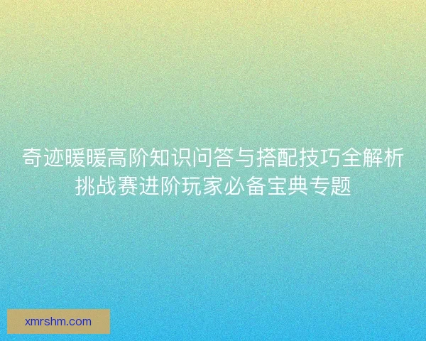 奇迹暖暖高阶知识问答与搭配技巧全解析挑战赛进阶玩家必备宝典专题