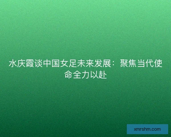 水庆霞谈中国女足未来发展：聚焦当代使命全力以赴