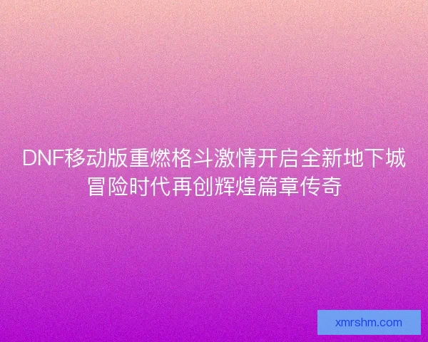 DNF移动版重燃格斗激情开启全新地下城冒险时代再创辉煌篇章传奇