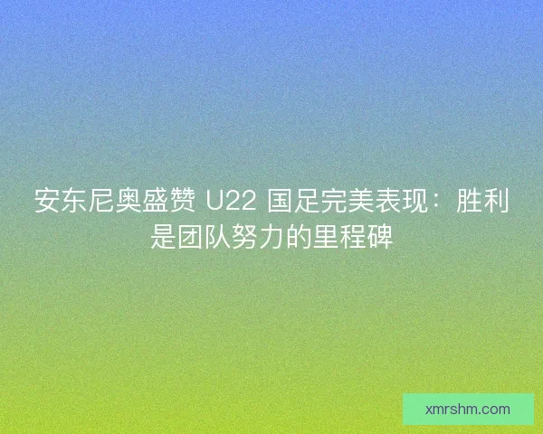 安东尼奥盛赞 U22 国足完美表现：胜利是团队努力的里程碑