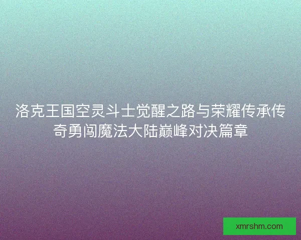 洛克王国空灵斗士觉醒之路与荣耀传承传奇勇闯魔法大陆巅峰对决篇章 洛克王国空灵斗士觉醒之路与荣耀传承传奇勇闯魔法大陆巅峰对决篇章