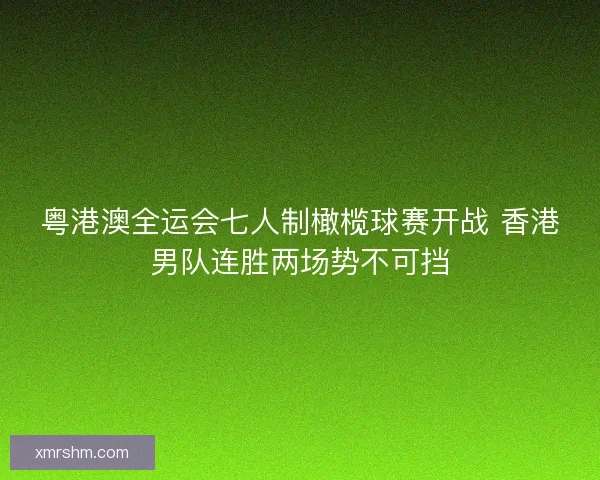粤港澳全运会七人制橄榄球赛开战 香港男队连胜两场势不可挡 粤港澳全运会七人制橄榄球赛开战 香港男队连胜两场势不可挡