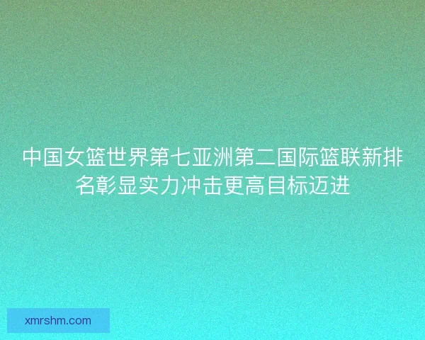 中国女篮世界第七亚洲第二国际篮联新排名彰显实力冲击更高目标迈进