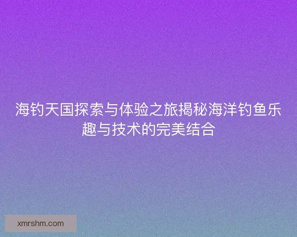 海钓天国探索与体验之旅揭秘海洋钓鱼乐趣与技术的完美结合