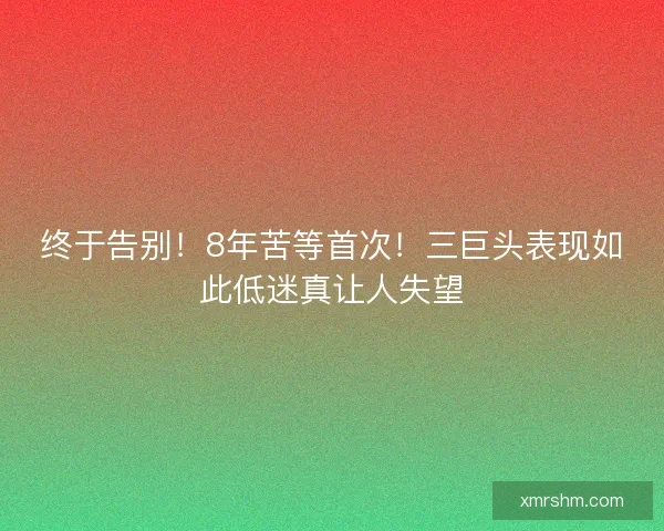 终于告别！8年苦等首次！三巨头表现如此低迷真让人失望