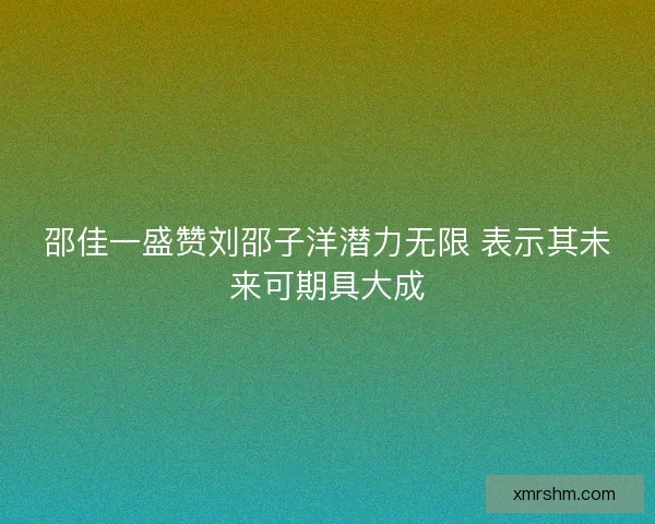 邵佳一盛赞刘邵子洋潜力无限 表示其未来可期具大成