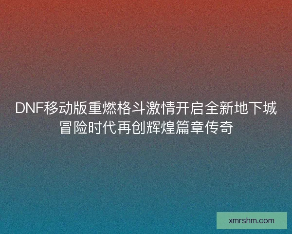 DNF移动版重燃格斗激情开启全新地下城冒险时代再创辉煌篇章传奇