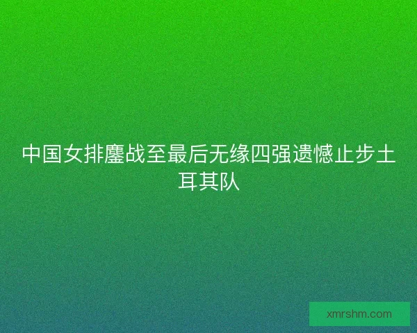中国女排鏖战至最后无缘四强遗憾止步土耳其队