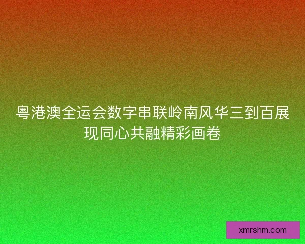 粤港澳全运会数字串联岭南风华三到百展现同心共融精彩画卷