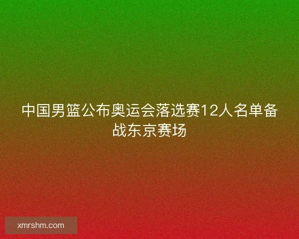 中国男篮公布奥运会落选赛12人名单备战东京赛场