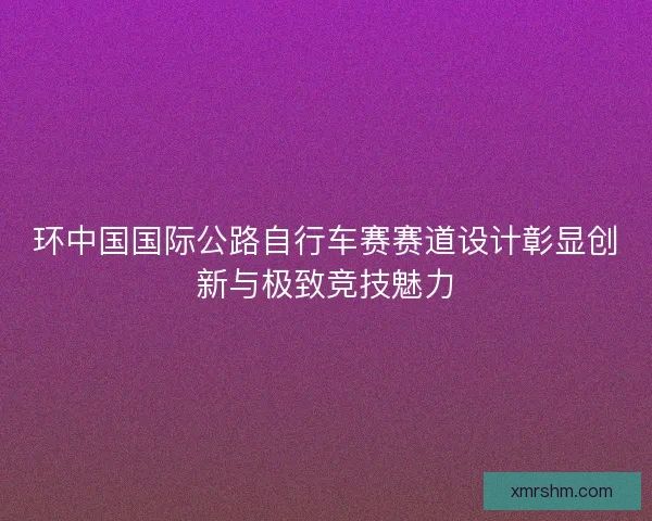 环中国国际公路自行车赛赛道设计彰显创新与极致竞技魅力